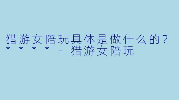 猎游女陪玩具体是做什么的？****-猎游女陪玩
