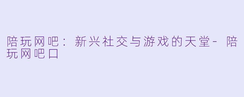 陪玩网吧:新兴社交与游戏的天堂