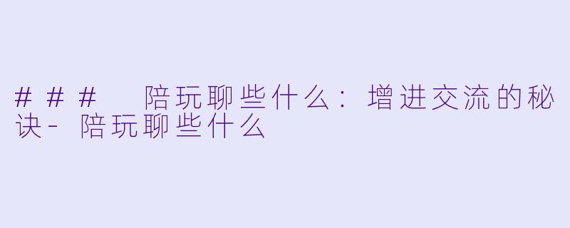 ### 陪玩聊些什么：增进交流的秘诀-陪玩聊些什么