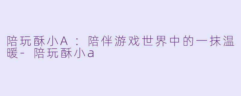 陪玩酥小A:陪伴游戏世界中的一抹温暖