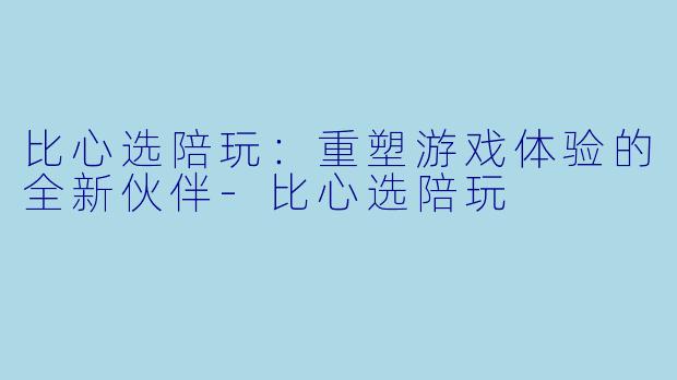 比心选陪玩:重塑游戏体验的全新伙伴