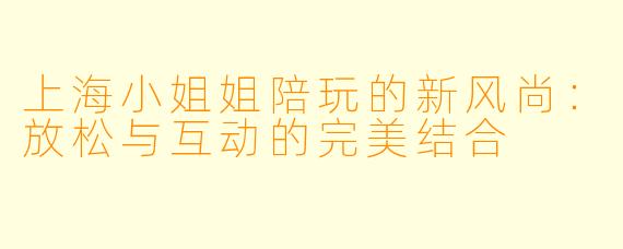 上海小姐姐陪玩的新风尚:放松与互动的完美结合