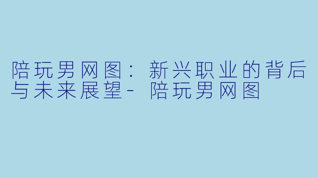 陪玩男网图：新兴职业的背后与未来展望-陪玩男网图