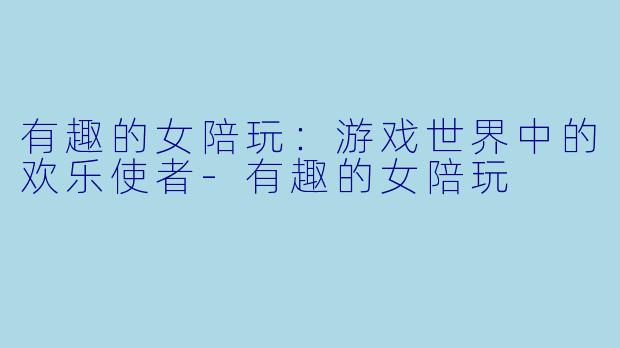 有趣的女陪玩：游戏世界中的欢乐使者-有趣的女陪玩