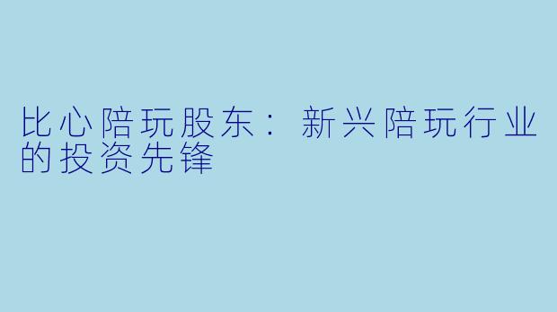 比心陪玩股东：新兴陪玩行业的投资先锋