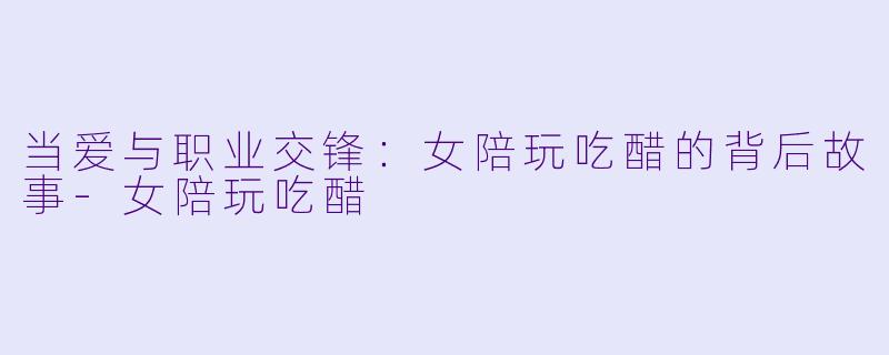 当爱与职业交锋：女陪玩吃醋的背后故事-女陪玩吃醋