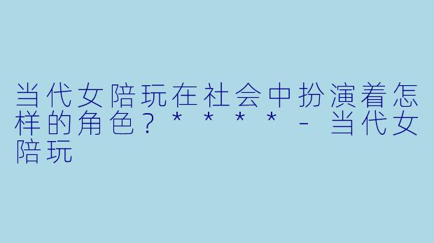 当代女陪玩在社会中扮演着怎样的角色?****