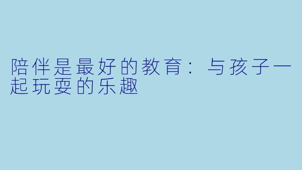 陪伴是最好的教育:与孩子一起玩耍的乐趣