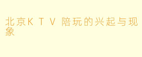 北京KTV陪玩的兴起与现象