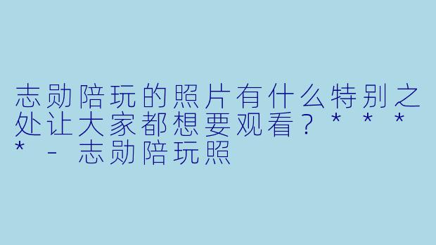 志勋陪玩的照片有什么特别之处让大家都想要观看？****-志勋陪玩照