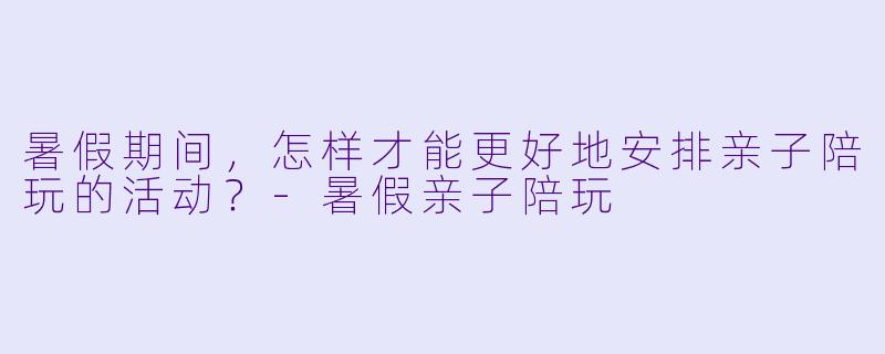 暑假期间，怎样才能更好地安排亲子陪玩的活动？-暑假亲子陪玩