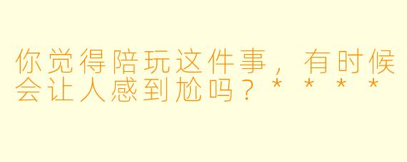 你觉得陪玩这件事，有时候会让人感到尬吗？****