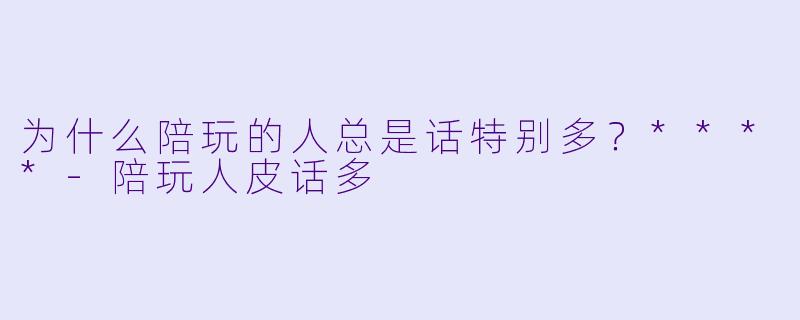 为什么陪玩的人总是话特别多？****-陪玩人皮话多