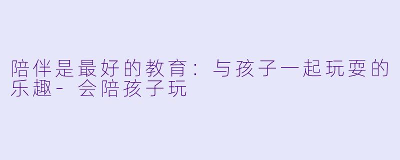 陪伴是最好的教育：与孩子一起玩耍的乐趣-会陪孩子玩