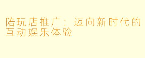 陪玩店推广:迈向新时代的互动娱乐体验