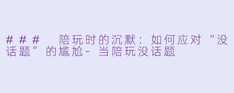 ### 陪玩时的沉默：如何应对“没话题”的尴尬-当陪玩没话题