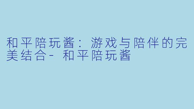 和平陪玩酱:游戏与陪伴的完美结合
