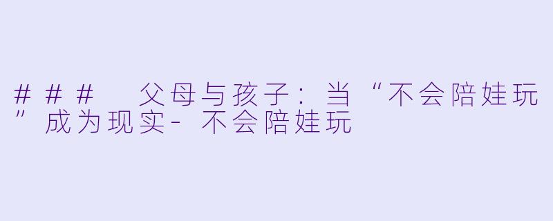 ### 父母与孩子：当“不会陪娃玩”成为现实-不会陪娃玩