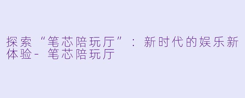 探索“笔芯陪玩厅”：新时代的娱乐新体验-笔芯陪玩厅