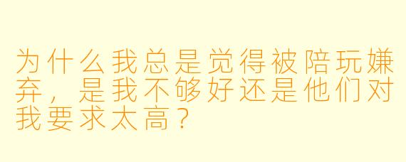为什么我总是觉得被陪玩嫌弃,是我不够好还是他们对我要求太高?