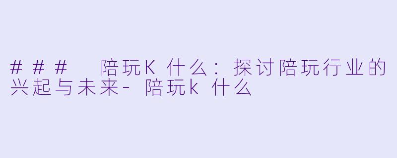 ### 陪玩K什么：探讨陪玩行业的兴起与未来-陪玩k什么