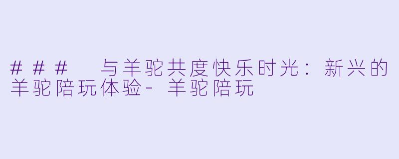 ### 与羊驼共度快乐时光:新兴的羊驼陪玩体验