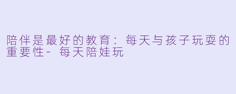 陪伴是最好的教育：每天与孩子玩耍的重要性-每天陪娃玩