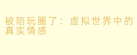 被陪玩圈了：虚拟世界中的真实情感