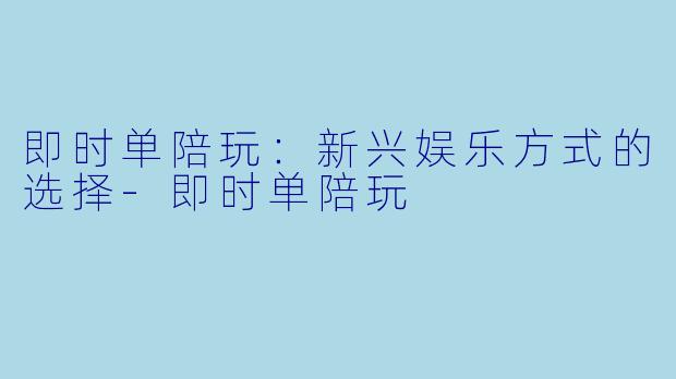 即时单陪玩：新兴娱乐方式的选择-即时单陪玩