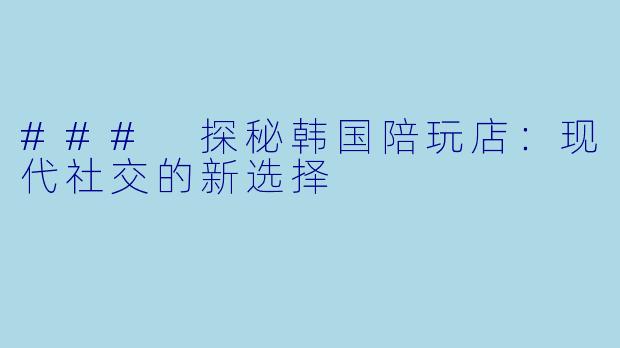 ### 探秘韩国陪玩店：现代社交的新选择