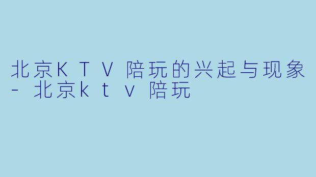 北京KTV陪玩的兴起与现象-北京ktv陪玩