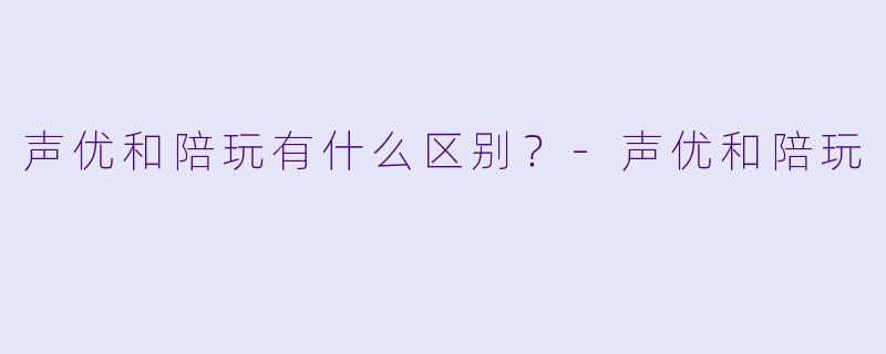 声优和陪玩有什么区别？-声优和陪玩