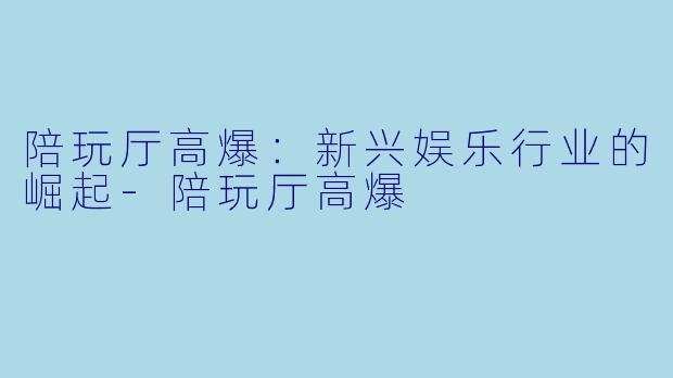 陪玩厅高爆：新兴娱乐行业的崛起-陪玩厅高爆