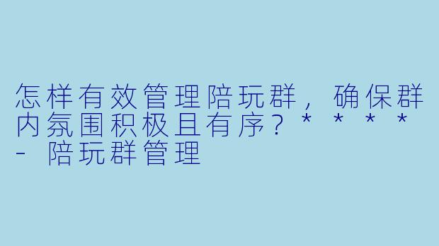 怎样有效管理陪玩群,确保群内氛围积极且有序?****