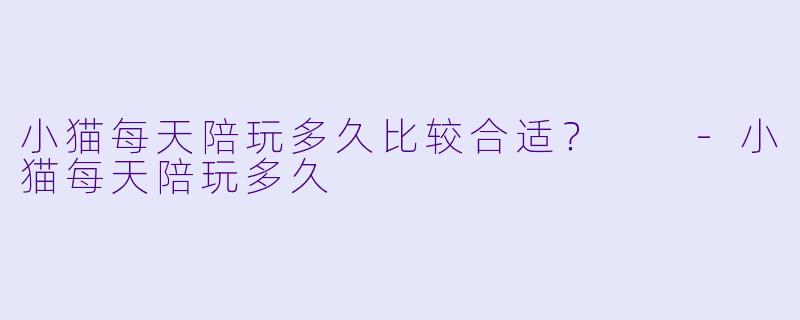 小猫每天陪玩多久比较合适？  -小猫每天陪玩多久