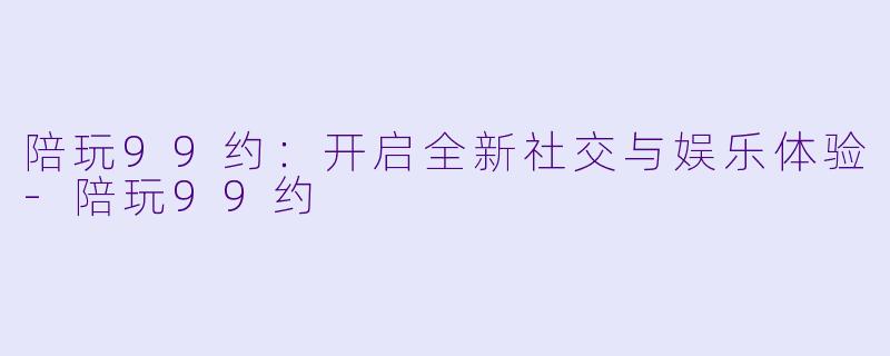 陪玩99约：开启全新社交与娱乐体验-陪玩99约