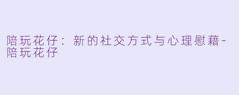 陪玩花仔：新的社交方式与心理慰藉-陪玩花仔
