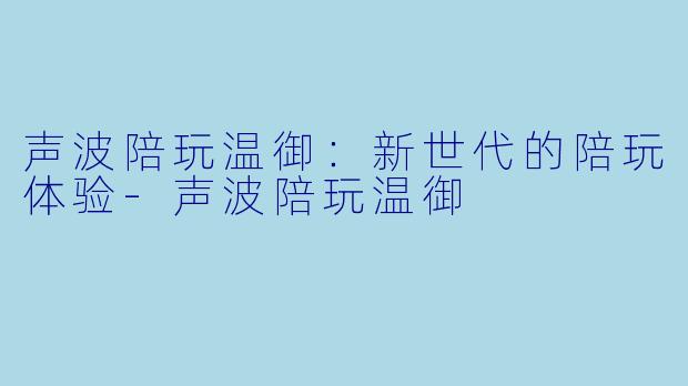 声波陪玩温御：新世代的陪玩体验-声波陪玩温御