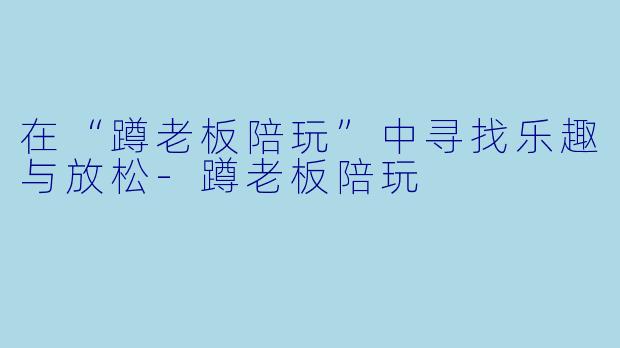 在“蹲老板陪玩”中寻找乐趣与放松-蹲老板陪玩