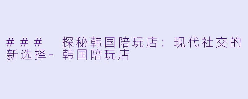 ### 探秘韩国陪玩店:现代社交的新选择