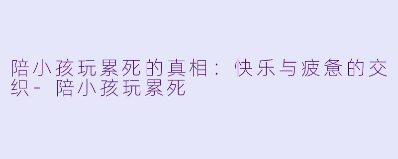 陪小孩玩累死的真相:快乐与疲惫的交织