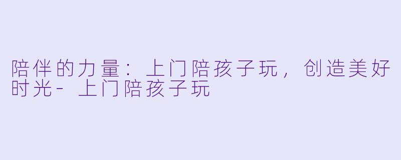 陪伴的力量:上门陪孩子玩,创造美好时光
