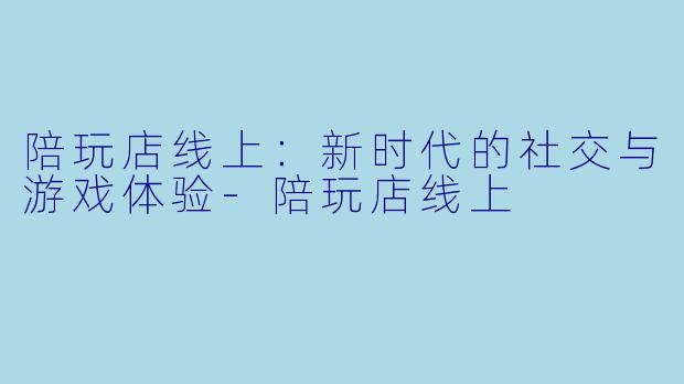 陪玩店线上：新时代的社交与游戏体验-陪玩店线上