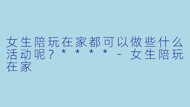 女生陪玩在家都可以做些什么活动呢？****-女生陪玩在家