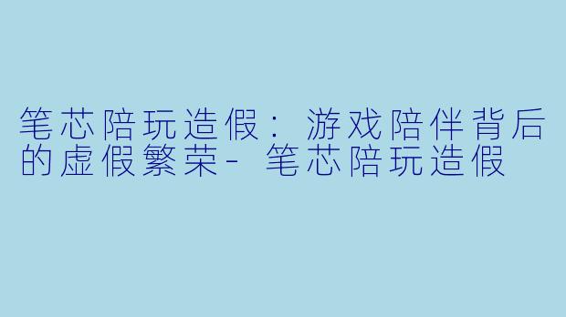 笔芯陪玩造假：游戏陪伴背后的虚假繁荣-笔芯陪玩造假