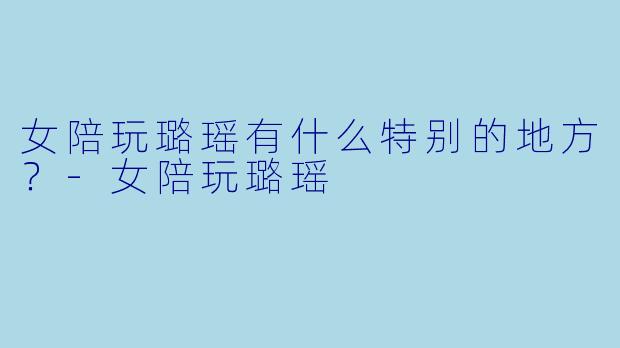 女陪玩璐瑶有什么特别的地方？-女陪玩璐瑶