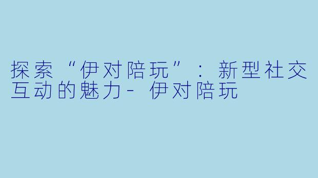 探索“伊对陪玩”:新型社交互动的魅力