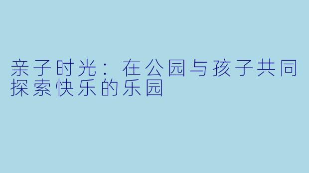 亲子时光:在公园与孩子共同探索快乐的乐园