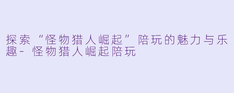 探索“怪物猎人崛起”陪玩的魅力与乐趣-怪物猎人崛起陪玩