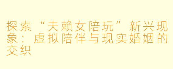 探索“夫赖女陪玩”新兴现象：虚拟陪伴与现实婚姻的交织